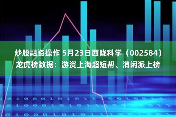 炒股融资操作 5月23日西陇科学（002584）龙虎榜数据：游资上海超短帮、消闲派上榜