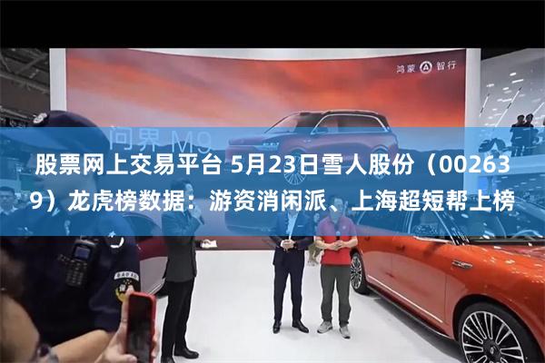 股票网上交易平台 5月23日雪人股份（002639）龙虎榜数据：游资消闲派、上海超短帮上榜
