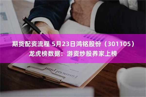 期货配资流程 5月23日鸿铭股份（301105）龙虎榜数据：游资炒股养家上榜