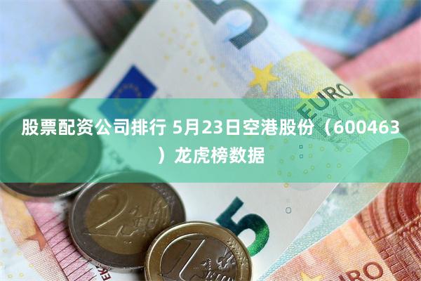 股票配资公司排行 5月23日空港股份(600463)龙虎榜数据