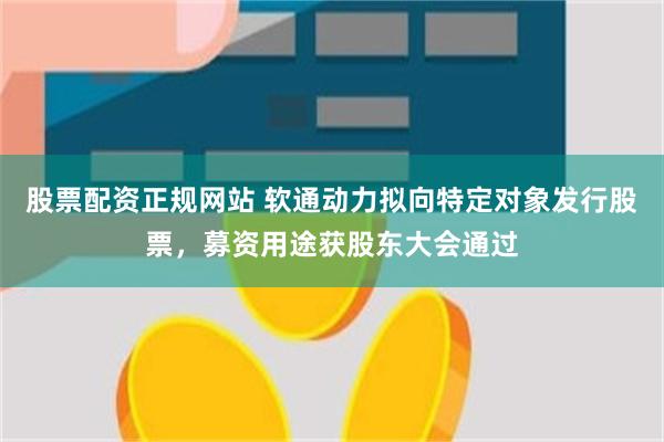 股票配资正规网站 软通动力拟向特定对象发行股票，募资用途获股东大会通过