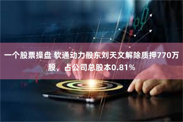 一个股票操盘 软通动力股东刘天文解除质押770万股，占公司总股本0.81%