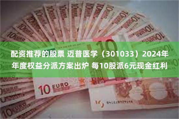 配资推荐的股票 迈普医学（301033）2024年年度权益分派方案出炉 每10股派6元现金红利