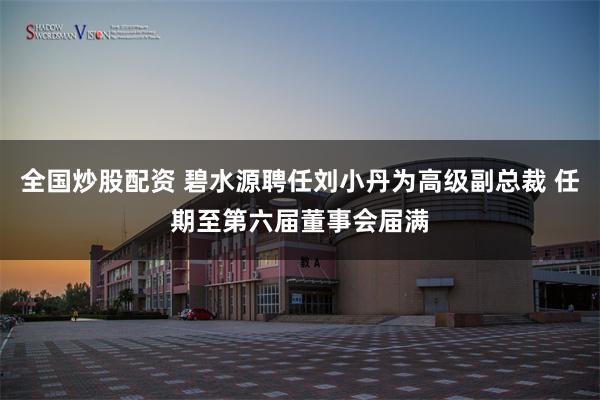 全国炒股配资 碧水源聘任刘小丹为高级副总裁 任期至第六届董事会届满