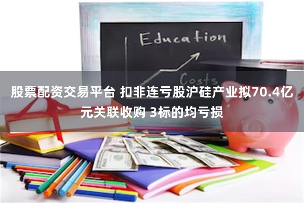 股票配资交易平台 扣非连亏股沪硅产业拟70.4亿元关联收购 3标的均亏损