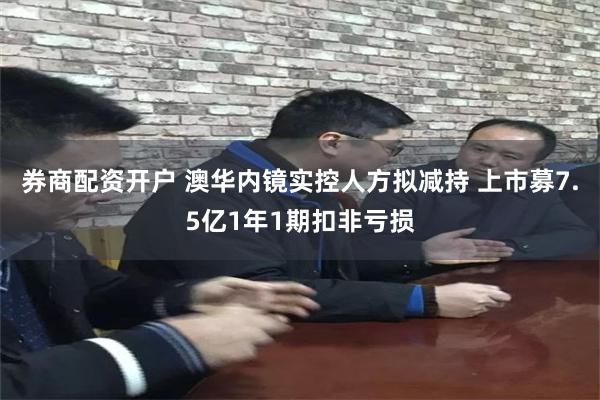 券商配资开户 澳华内镜实控人方拟减持 上市募7.5亿1年1期扣非亏损