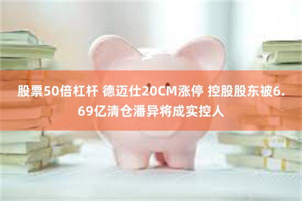 股票50倍杠杆 德迈仕20CM涨停 控股股东被6.69亿清仓潘异将成实控人