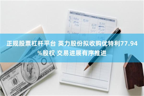 正规股票杠杆平台 英力股份拟收购优特利77.94%股权 交易进展有序推进