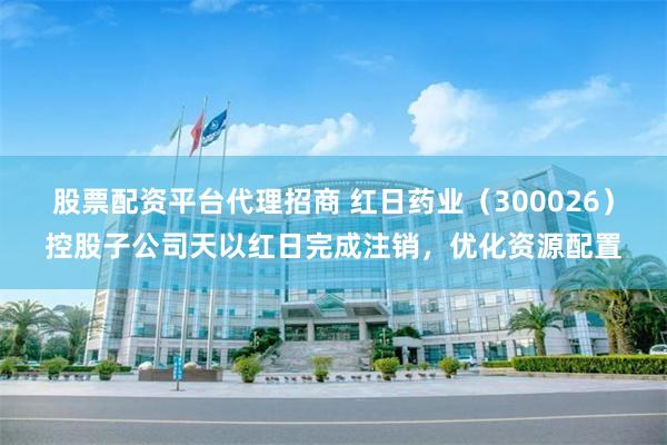 股票配资平台代理招商 红日药业（300026）控股子公司天以红日完成注销，优化资源配置