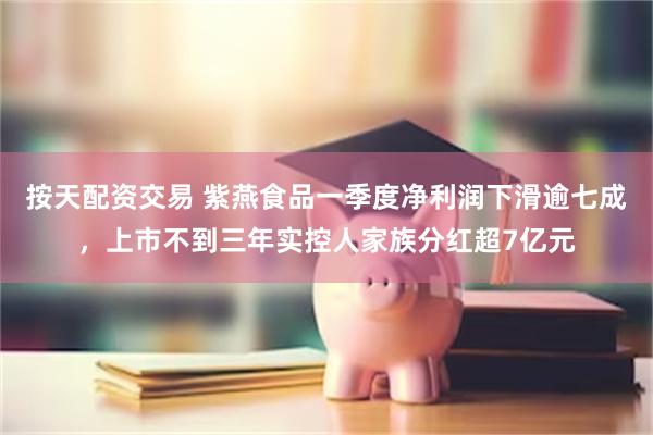 按天配资交易 紫燕食品一季度净利润下滑逾七成，上市不到三年实控人家族分红超7亿元
