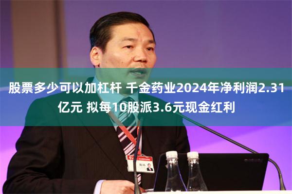 股票多少可以加杠杆 千金药业2024年净利润2.31亿元 拟每10股派3.6元现金红利