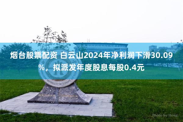 烟台股票配资 白云山2024年净利润下滑30.09%，拟派发年度股息每股0.4元
