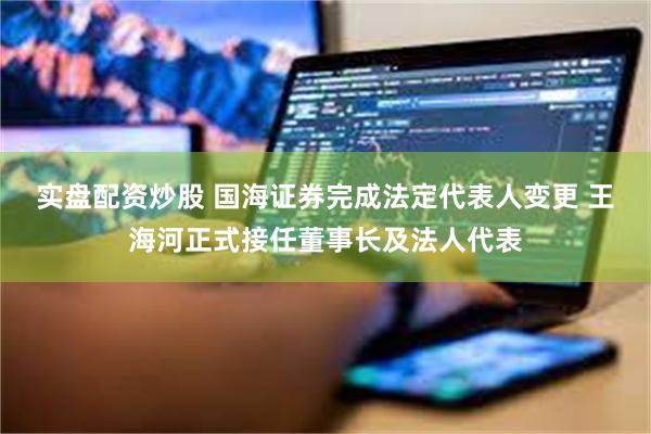 实盘配资炒股 国海证券完成法定代表人变更 王海河正式接任董事长及法人代表