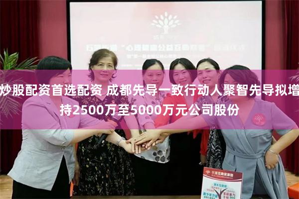 炒股配资首选配资 成都先导一致行动人聚智先导拟增持2500万至5000万元公司股份