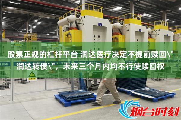 股票正规的杠杆平台 润达医疗决定不提前赎回＂润达转债＂，未来三个月内均不行使赎回权