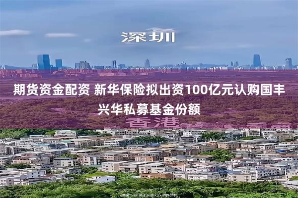 期货资金配资 新华保险拟出资100亿元认购国丰兴华私募基金份额