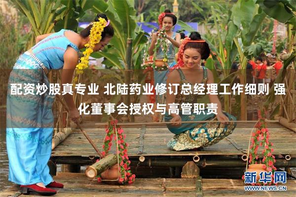配资炒股真专业 北陆药业修订总经理工作细则 强化董事会授权与高管职责