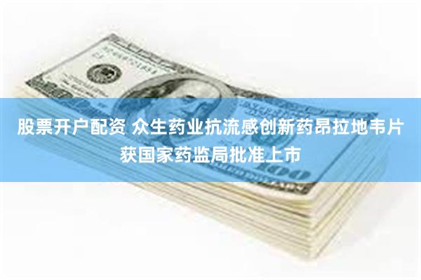 股票开户配资 众生药业抗流感创新药昂拉地韦片获国家药监局批准上市