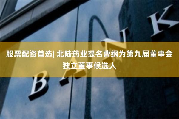 股票配资首选| 北陆药业提名曹纲为第九届董事会独立董事候选人