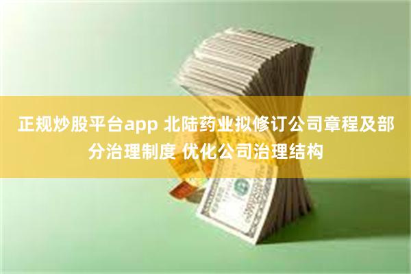正规炒股平台app 北陆药业拟修订公司章程及部分治理制度 优化公司治理结构