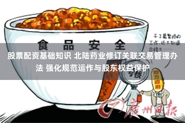 股票配资基础知识 北陆药业修订关联交易管理办法 强化规范运作与股东权益保护