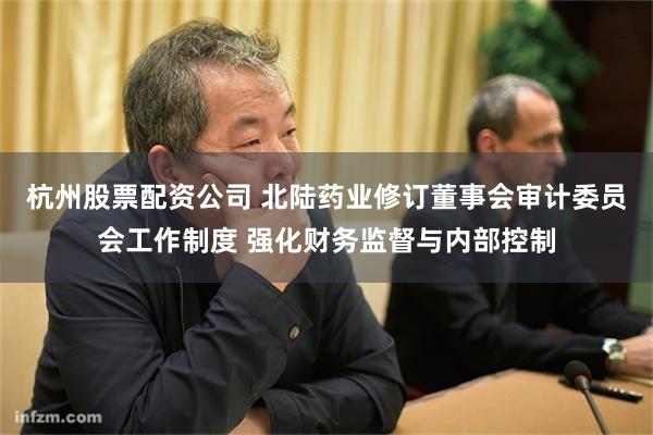 杭州股票配资公司 北陆药业修订董事会审计委员会工作制度 强化财务监督与内部控制