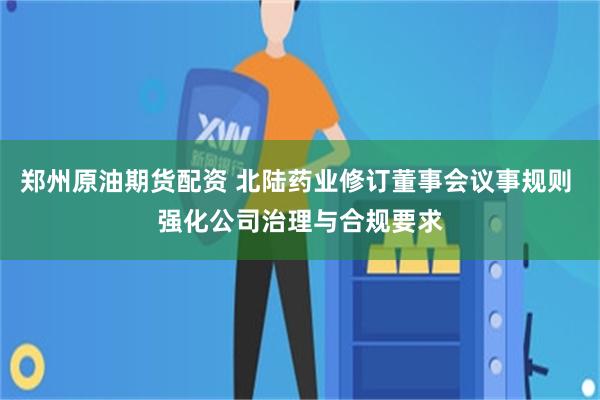 郑州原油期货配资 北陆药业修订董事会议事规则 强化公司治理与合规要求