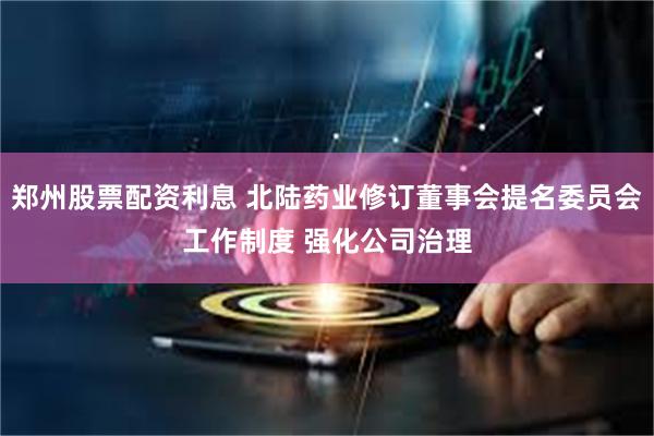 郑州股票配资利息 北陆药业修订董事会提名委员会工作制度 强化公司治理