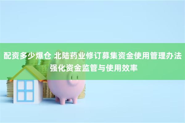 配资多少爆仓 北陆药业修订募集资金使用管理办法 强化资金监管与使用效率