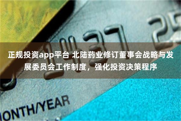 正规投资app平台 北陆药业修订董事会战略与发展委员会工作制度，强化投资决策程序
