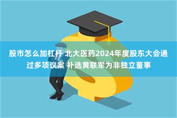 股市怎么加杠杆 北大医药2024年度股东大会通过多项议案 补选黄联军为非独立董事