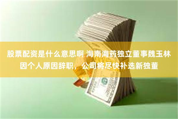 股票配资是什么意思啊 海南海药独立董事魏玉林因个人原因辞职，公司将尽快补选新独董
