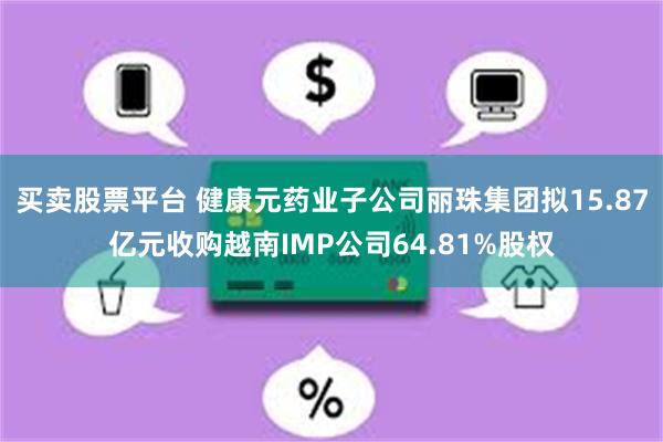 买卖股票平台 健康元药业子公司丽珠集团拟15.87亿元收购越南IMP公司64.81%股权