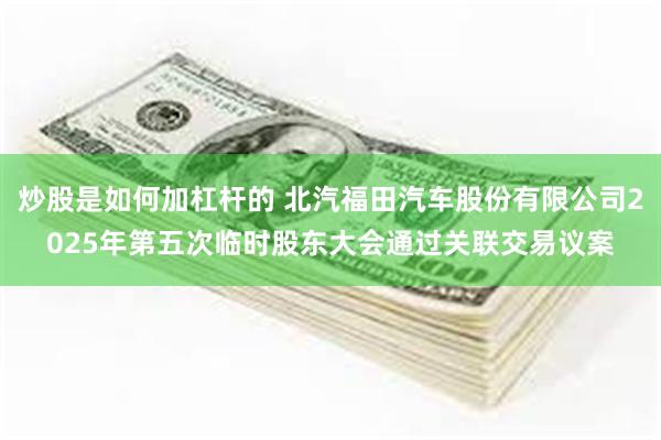 炒股是如何加杠杆的 北汽福田汽车股份有限公司2025年第五次临时股东大会通过关联交易议案