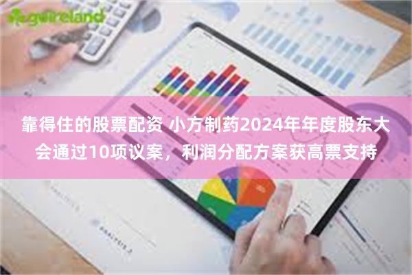 靠得住的股票配资 小方制药2024年年度股东大会通过10项议案，利润分配方案获高票支持