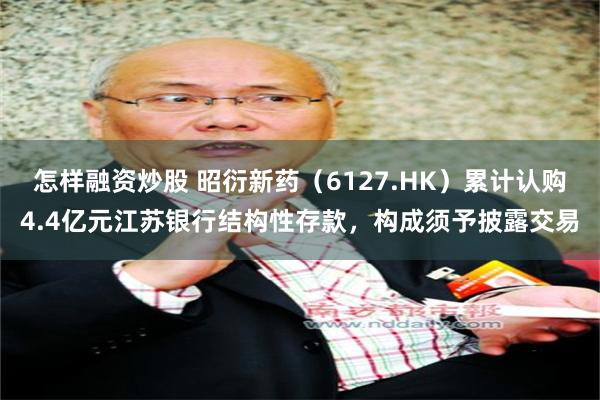 怎样融资炒股 昭衍新药（6127.HK）累计认购4.4亿元江苏银行结构性存款，构成须予披露交易