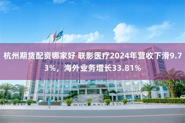 杭州期货配资哪家好 联影医疗2024年营收下滑9.73%，海外业务增长33.81%