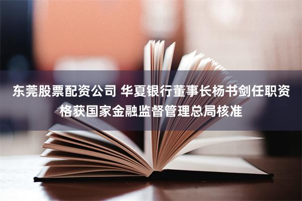 东莞股票配资公司 华夏银行董事长杨书剑任职资格获国家金融监督管理总局核准