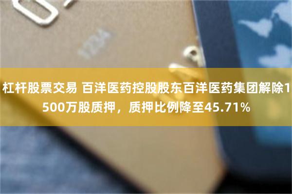 杠杆股票交易 百洋医药控股股东百洋医药集团解除1500万股质押，质押比例降至45.71%