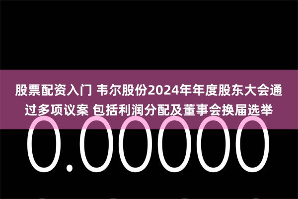 股票配资入门 韦尔股份2024年年度股东大会通过多项议案 包括利润分配及董事会换届选举