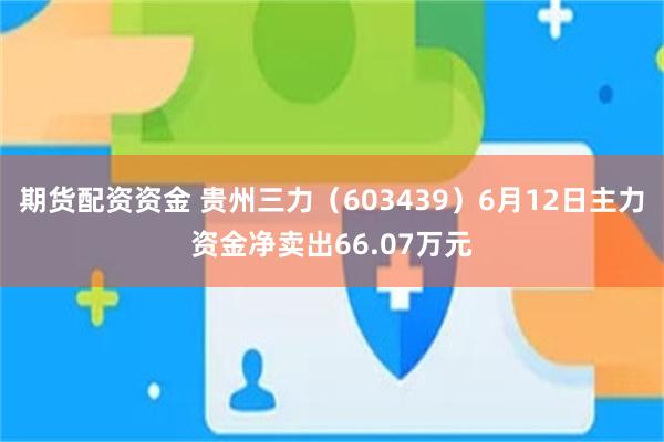 期货配资资金 贵州三力（603439）6月12日主力资金净卖出66.07万元