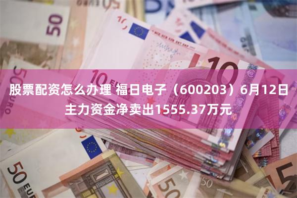 股票配资怎么办理 福日电子（600203）6月12日主力资金净卖出1555.37万元