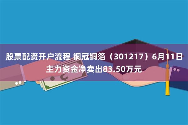股票配资开户流程 铜冠铜箔（301217）6月11日主力资金净卖出83.50万元