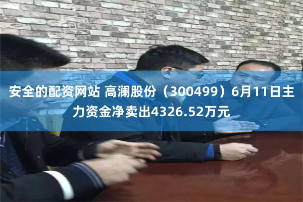 安全的配资网站 高澜股份（300499）6月11日主力资金净卖出4326.52万元