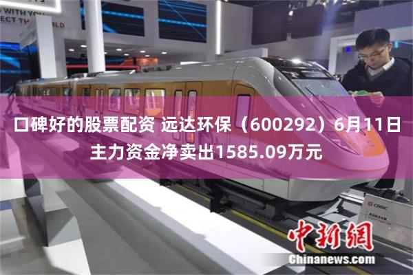 口碑好的股票配资 远达环保（600292）6月11日主力资金净卖出1585.09万元