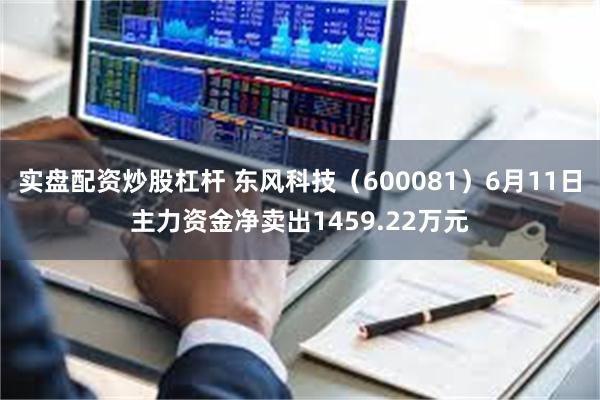 实盘配资炒股杠杆 东风科技（600081）6月11日主力资金净卖出1459.22万元