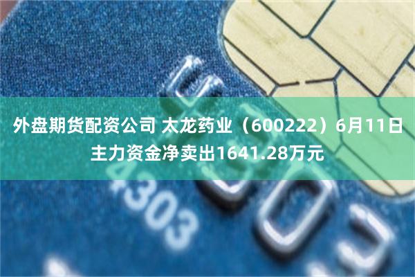 外盘期货配资公司 太龙药业（600222）6月11日主力资金净卖出1641.28万元