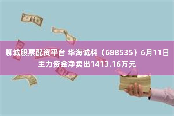 聊城股票配资平台 华海诚科（688535）6月11日主力资金净卖出1413.16万元
