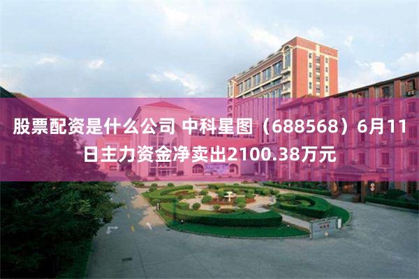 股票配资是什么公司 中科星图（688568）6月11日主力资金净卖出2100.38万元