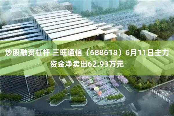 炒股融资杠杆 三旺通信（688618）6月11日主力资金净卖出62.93万元